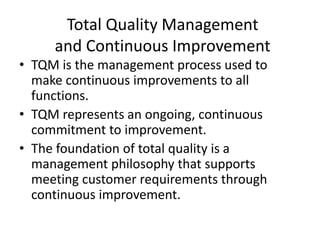 Total Quality Management
and Continuous Improvement
• TQM is the management process used to
make continuous improvements to all
functions.
• TQM represents an ongoing, continuous
commitment to improvement.
• The foundation of total quality is a
management philosophy that supports
meeting customer requirements through
continuous improvement.
 