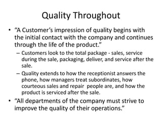 Quality Throughout
• “A Customer’s impression of quality begins with
the initial contact with the company and continues
through the life of the product.”
– Customers look to the total package - sales, service
during the sale, packaging, deliver, and service after the
sale.
– Quality extends to how the receptionist answers the
phone, how managers treat subordinates, how
courteous sales and repair people are, and how the
product is serviced after the sale.
• “All departments of the company must strive to
improve the quality of their operations.”
 