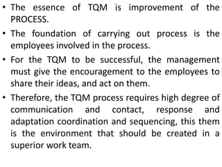 • The essence of TQM is improvement of the
PROCESS.
• The foundation of carrying out process is the
employees involved in the process.
• For the TQM to be successful, the management
must give the encouragement to the employees to
share their ideas, and act on them.
• Therefore, the TQM process requires high degree of
communication and contact, response and
adaptation coordination and sequencing, this them
is the environment that should be created in a
superior work team.
 