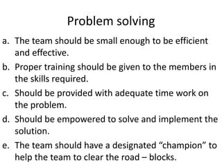 Problem solving
a. The team should be small enough to be efficient
and effective.
b. Proper training should be given to the members in
the skills required.
c. Should be provided with adequate time work on
the problem.
d. Should be empowered to solve and implement the
solution.
e. The team should have a designated “champion” to
help the team to clear the road – blocks.
 