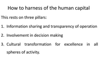 How to harness of the human capital
This rests on three pillars:
1. Information sharing and transparency of operation
2. Involvement in decision making
3. Cultural transformation for excellence in all
spheres of activity.
 