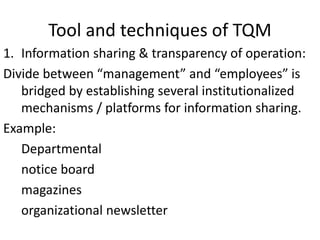 Tool and techniques of TQM
1. Information sharing & transparency of operation:
Divide between “management” and “employees” is
bridged by establishing several institutionalized
mechanisms / platforms for information sharing.
Example:
Departmental
notice board
magazines
organizational newsletter
 