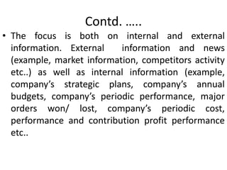 Contd. …..
• The focus is both on internal and external
information. External information and news
(example, market information, competitors activity
etc..) as well as internal information (example,
company’s strategic plans, company’s annual
budgets, company’s periodic performance, major
orders won/ lost, company’s periodic cost,
performance and contribution profit performance
etc..
 
