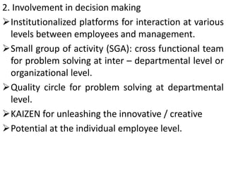 2. Involvement in decision making
Institutionalized platforms for interaction at various
levels between employees and management.
Small group of activity (SGA): cross functional team
for problem solving at inter – departmental level or
organizational level.
Quality circle for problem solving at departmental
level.
KAIZEN for unleashing the innovative / creative
Potential at the individual employee level.
 