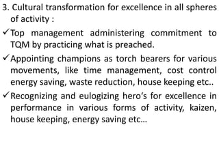 3. Cultural transformation for excellence in all spheres
of activity :
Top management administering commitment to
TQM by practicing what is preached.
Appointing champions as torch bearers for various
movements, like time management, cost control
energy saving, waste reduction, house keeping etc..
Recognizing and eulogizing hero‘s for excellence in
performance in various forms of activity, kaizen,
house keeping, energy saving etc…
 