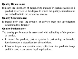 Quality Dimensions:
It means the intentions of designers to include or exclude feature in a
product or service i.e the degree to which the quality characteristics
are embedded into the product or service.
Quality Conformance:
It means how well the product or service meet the specification
determined by designer
Quality Performance:
The quality performance is associated with reliability of the product
or service.
• It means the product, part or system is performing its intended
function under a prescribed set of conditions.
• It has an impact on repeated sales, reflects on the products image
and if it poor, it can create legal implications.
 