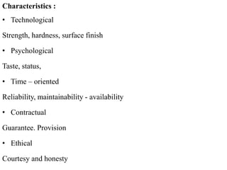 Characteristics :
• Technological
Strength, hardness, surface finish
• Psychological
Taste, status,
• Time – oriented
Reliability, maintainability - availability
• Contractual
Guarantee. Provision
• Ethical
Courtesy and honesty
 