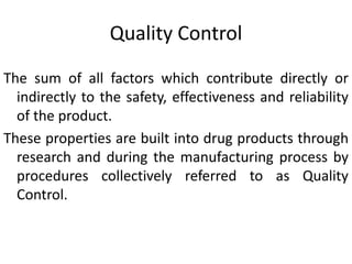 Quality Control
The sum of all factors which contribute directly or
indirectly to the safety, effectiveness and reliability
of the product.
These properties are built into drug products through
research and during the manufacturing process by
procedures collectively referred to as Quality
Control.
 
