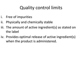 Quality control limits
i. Free of impurities
ii. Physically and chemically stable
iii. The amount of active ingredient(s) as stated on
the label
iv. Provides optimal release of active ingredient(s)
when the product is administered.
 