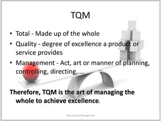 Total Quality Management
TQM
• Total - Made up of the whole
• Quality - degree of excellence a product or
service provides
• Management - Act, art or manner of planning,
controlling, directing,….
Therefore, TQM is the art of managing the
whole to achieve excellence.
 