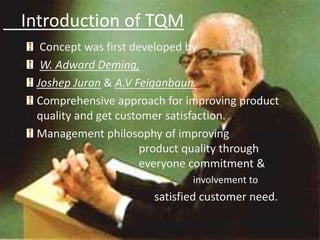 Introduction of TQM
Concept was first developed by
W. Adward Deming,
Joshep Juran & A.V Feiganbaun.
Comprehensive approach for improving product
quality and get customer satisfaction.
Management philosophy of improving
product quality through
everyone commitment &
N involvement to
satisfied customer need.
 