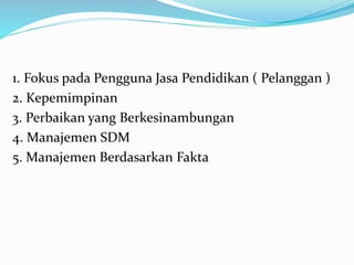 1. Fokus pada Pengguna Jasa Pendidikan ( Pelanggan )
2. Kepemimpinan
3. Perbaikan yang Berkesinambungan
4. Manajemen SDM
5. Manajemen Berdasarkan Fakta
 