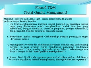 Filosofi TQM
(Total Quality Management)
Menurut (Tjiptono dan Diana, 1996) secara garis besar ada 4 tahap
perkembangan konsep kualitas
1. Era Craftmanship,dimana individu sangat terampil mengerjakan semua
tugas yang dibutuhkan untuk menghasilkan produk atau jasa yang
berkualitas, Dengan demikian,, peranan pimpinan, petugas operasional,
dan pengendali kualitas ditumpuk pada satu orang;
2. Pendekatan Taylor mengganti Craftmanship dengan pembagian tugas
(division of labor);
3. Meningkatnya volume dan kompleksitas operasi, kualitas juga berkembang
menjadi isu yang semakin rumit, mendorong munculnya pendekatan
kualitas total (total quality approach) yang dalam perkembangannya
dikenal dengan istilah “total quality management” ;
4. Konsep Total Quality Management pertama kali dikemukakan oleh Nancy
Warren mengandung makna“every process, every job, dan every person”.
 