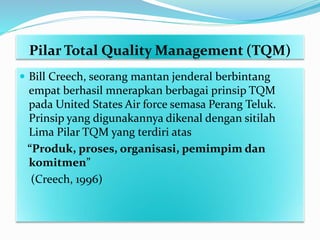 Pilar Total Quality Management (TQM)
 Bill Creech, seorang mantan jenderal berbintang
empat berhasil mnerapkan berbagai prinsip TQM
pada United States Air force semasa Perang Teluk.
Prinsip yang digunakannya dikenal dengan sitilah
Lima Pilar TQM yang terdiri atas
“Produk, proses, organisasi, pemimpim dan
komitmen”
(Creech, 1996)
 