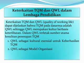 Keterkaitan TQM dan QWL dalam
Lembaga Pendidikan
Keterkaitan TQM dan QWL (quality of working life)
dapat dijelaskan bahwa TQM pada dasarnya adalah
QWL sehingga QWL merupakan kultur berbasis
keterlibatan. Dalam QWL terletak sumber utama
kesulitan penerapan TQM
1. QWL sebagai kultural esensial untuk Keberhasilan
TQM
2. QWL sebagai Model Organisasi
 