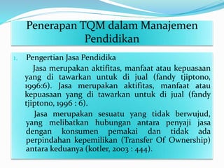 Penerapan TQM dalam Manajemen
Pendidikan
1. Pengertian Jasa Pendidika
Jasa merupakan aktifitas, manfaat atau kepuasaan
yang di tawarkan untuk di jual (fandy tjiptono,
1996:6). Jasa merupakan aktifitas, manfaat atau
kepuasaan yang di tawarkan untuk di jual (fandy
tjiptono, 1996 : 6).
Jasa merupakan sesuatu yang tidak berwujud,
yang melibatkan hubungan antara penyaji jasa
dengan konsumen pemakai dan tidak ada
perpindahan kepemilikan (Transfer Of Ownership)
antara keduanya (kotler, 2003 : 444).
 