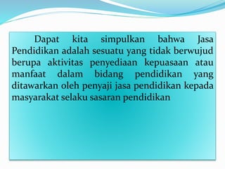 Dapat kita simpulkan bahwa Jasa
Pendidikan adalah sesuatu yang tidak berwujud
berupa aktivitas penyediaan kepuasaan atau
manfaat dalam bidang pendidikan yang
ditawarkan oleh penyaji jasa pendidikan kepada
masyarakat selaku sasaran pendidikan
 