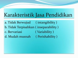 Karakteristik Jasa Pendidikan
a. Tidak Berwujud ( intangibility )
b. Tidak Terpisahkan ( inseparability )
c. Bervariasi ( Variability )
d. Mudah musnah ( Perishability )
 