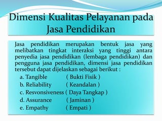 Dimensi Kualitas Pelayanan pada
Jasa Pendidikan
Jasa pendidikan merupakan bentuk jasa yang
melibatkan tingkat interaksi yang tinggi antara
penyedia jasa pendidikan (lembaga pendidikan) dan
pengguna jasa pendidikan, dimensi jasa pendidikan
tersebut dapat dijelaskan sebagai berikut :
a. Tangible ( Bukti Fisik )
b. Reliability ( Keandalan )
c. Resvonsiveness ( Daya Tangkap )
d. Assurance ( Jaminan )
e. Empathy ( Empati )
 