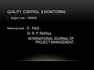 QUALITY ,CONTROL & MONITORING .
• Subject code – 3360602.
Reference book : G . Kanji .
Dr. R. P. Rethliya .
INTERNATIONAL JOURNAL OF
PROJECT MANAGEMENT .
 