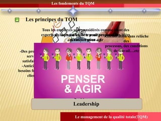 Les fondements du TQM
Le management de la qualité totale(TQM)
Les principes du TQM
Leadership
Implication
dupersonnel
Focalisation
client
AMELIORATION
PERMANANTE
Le manager n’est
plus un
responsable
hiérarchique
Il est sur le
terrain au
quotidien et fait
preuve
d’exemplarité
-Des produits et
services
satisfaisants;
-Anticiper les
besoins futurs des
clients;
Il n’y a plus d’experts pour penser et des
opérateurs pour agir
Tous les employés sont considérés comme étant des
experts de leurs postes de travail(proposer des idées
d’amélioration…)
Amélioration sans relâche
des
processus, des conditions
de travail…etc
 