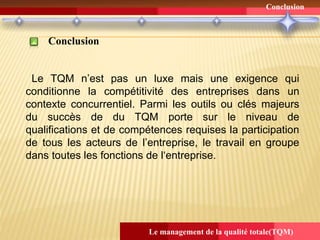 Conclusion
Le management de la qualité totale(TQM)
Conclusion
Le TQM n’est pas un luxe mais une exigence qui
conditionne la compétitivité des entreprises dans un
contexte concurrentiel. Parmi les outils ou clés majeurs
du succès de du TQM porte sur le niveau de
qualifications et de compétences requises la participation
de tous les acteurs de l’entreprise, le travail en groupe
dans toutes les fonctions de l‘entreprise.
 