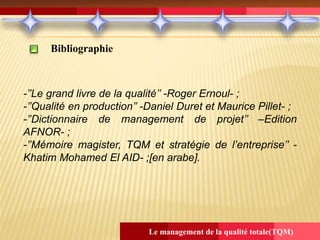 Le management de la qualité totale(TQM)
Bibliographie
-’’Le grand livre de la qualité’’ -Roger Ernoul- ;
-’’Qualité en production’’ -Daniel Duret et Maurice Pillet- ;
-’’Dictionnaire de management de projet’’ –Edition
AFNOR- ;
-’’Mémoire magister, TQM et stratégie de l’entreprise’’ -
Khatim Mohamed El AID- ;[en arabe].
 