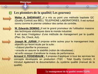 Le management de la qualité totale(TQM)
Historique
Les pionniers de la qualité( Les gourous)
Walter A. SHEWHART :il a mis au point une méthode baptisée QC
(Quality Control) aux BELL TELEPHONE LABORATORIES. Il est surtout
connu comme le premier créateur des cartes de contrôle.
W. Edwards DEMING :Il est le grand promoteur de l’utilisation massive
des techniques statistiques dans le monde industriel.
Il est aussi l’instigateur d’une méthode de management par la qualité
(Plan, Do, Check, Act).
Joseph M. JURAN :Il propose entre autres pour le management trois
objectifs qui feront école par la suite :
• d’abord planifier le processus ;
• ensuite en assurer la stabilité (notion de robustesse) ;
•et enfin essayer d’améliorer le niveau de performance.
Armand V. FEIGENBAUM : Il proposa d’appliquer à tous les services les
concepts développés en production (TQC : Total Quality Control). Il
introduit également la documentation du système qualité (manuel de la
qualité).
 