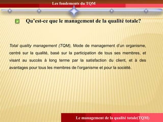 Les fondements du TQM
Le management de la qualité totale(TQM)
Qu’est-ce que le management de la qualité totale?
Total quality management (TQM), Mode de management d’un organisme,
centré sur la qualité, basé sur la participation de tous ses membres, et
visant au succès à long terme par la satisfaction du client, et à des
avantages pour tous les membres de l’organisme et pour la société.
 