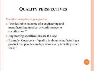 QUALITY PERSPECTIVES
Manufacturing-based perspective
 “the desirable outcome of a engineering and
manufacturing practice, or conformance to
specification.”
 Engineering specifications are the key!
 Example: Coca-cola – “quality is about manufacturing a
product that people can depend on every time they reach
for it.”
11
 