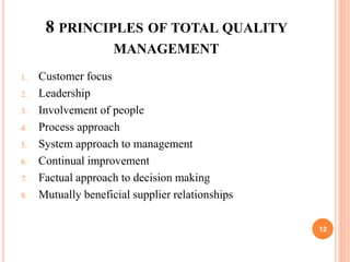 8 PRINCIPLES OF TOTAL QUALITY
MANAGEMENT
1. Customer focus
2. Leadership
3. Involvement of people
4. Process approach
5. System approach to management
6. Continual improvement
7. Factual approach to decision making
8. Mutually beneficial supplier relationships
12
 