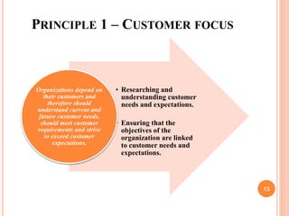 PRINCIPLE 1 – CUSTOMER FOCUS
• Researching and
understanding customer
needs and expectations.
• Ensuring that the
objectives of the
organization are linked
to customer needs and
expectations.
Organizations depend on
their customers and
therefore should
understand current and
future customer needs,
should meet customer
requirements and strive
to exceed customer
expectations.
13
 