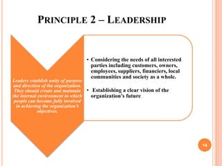 PRINCIPLE 2 – LEADERSHIP
Leaders establish unity of purpose
and direction of the organization.
They should create and maintain
the internal environment in which
people can become fully involved
in achieving the organization’s
objectives.
• Considering the needs of all interested
parties including customers, owners,
employees, suppliers, financiers, local
communities and society as a whole.
• Establishing a clear vision of the
organization’s future
14
 