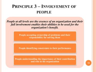PRINCIPLE 3 – INVOLVEMENT OF
PEOPLE
People at all levels are the essence of an organization and their
full involvement enables their abilities to be used for the
organization’s benefit.
People accepting ownership of problems and their
responsibility for solving them
People identifying constraints to their performance
People understanding the importance of their contribution
and role in the organization
15
 