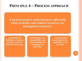 PRINCIPLE 4 – PROCESS APPROACH
A desired result is achieved more efficiently
when activities and related resources are
managed as a process.
Systematically
defining to obtain a
desired result the
activities necessary.
Establishing clear
responsibility and
accountability for
managing key
activities.
Analyzing and
measuring of the
capability of key
activities.
16
 