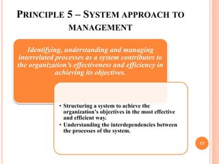 PRINCIPLE 5 – SYSTEM APPROACH TO
MANAGEMENT
Identifying, understanding and managing
interrelated processes as a system contributes to
the organization’s effectiveness and efficiency in
achieving its objectives.
• Structuring a system to achieve the
organization’s objectives in the most effective
and efficient way.
• Understanding the interdependencies between
the processes of the system.
17
 