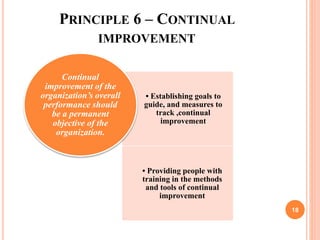 PRINCIPLE 6 – CONTINUAL
IMPROVEMENT
• Establishing goals to
guide, and measures to
track ,continual
improvement
• Providing people with
training in the methods
and tools of continual
improvement
Continual
improvement of the
organization’s overall
performance should
be a permanent
objective of the
organization.
18
 