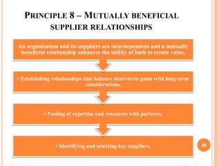 PRINCIPLE 8 – MUTUALLY BENEFICIAL
SUPPLIER RELATIONSHIPS
• Identifying and selecting key suppliers.
• Pooling of expertise and resources with partners.
• Establishing relationships that balance short-term gains with long-term
considerations.
An organization and its suppliers are interdependent and a mutually
beneficial relationship enhances the ability of both to create value.
20
 