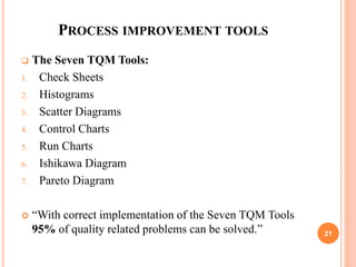 PROCESS IMPROVEMENT TOOLS
 The Seven TQM Tools:
1. Check Sheets
2. Histograms
3. Scatter Diagrams
4. Control Charts
5. Run Charts
6. Ishikawa Diagram
7. Pareto Diagram
 “With correct implementation of the Seven TQM Tools
95% of quality related problems can be solved.” 21
 