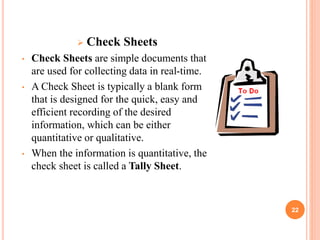 22
 Check Sheets
• Check Sheets are simple documents that
are used for collecting data in real-time.
• A Check Sheet is typically a blank form
that is designed for the quick, easy and
efficient recording of the desired
information, which can be either
quantitative or qualitative.
• When the information is quantitative, the
check sheet is called a Tally Sheet.
 