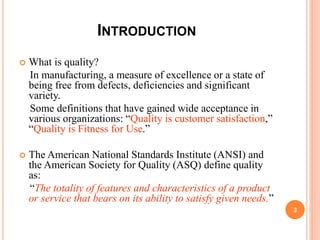 INTRODUCTION
 What is quality?
In manufacturing, a measure of excellence or a state of
being free from defects, deficiencies and significant
variety.
Some definitions that have gained wide acceptance in
various organizations: “Quality is customer satisfaction,”
“Quality is Fitness for Use.”
 The American National Standards Institute (ANSI) and
the American Society for Quality (ASQ) define quality
as:
“The totality of features and characteristics of a product
or service that bears on its ability to satisfy given needs.”
3
 