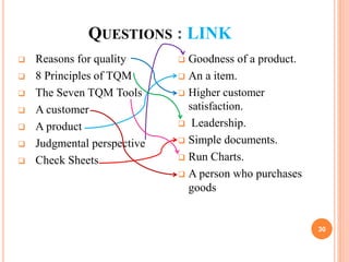 QUESTIONS : LINK
 Reasons for quality
 8 Principles of TQM
 The Seven TQM Tools
 A customer
 A product
 Judgmental perspective
 Check Sheets
 Goodness of a product.
 An a item.
 Higher customer
satisfaction.
 Leadership.
 Simple documents.
 Run Charts.
 A person who purchases
goods
30
 