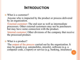 INTRODUCTION
 What is a customer?
Anyone who is impacted by the product or process delivered
by an organization.
External customer: The end user as well as intermediate
processors. Other external customers may not be purchasers
but may have some connection with the product.
Internal customer: Other divisions of the company that receive
the processed product.
 What is a product?
The output of the process carried out by the organization. It
may be goods (e.g. automobiles, missile), software (e.g. a
computer code, a report) or service (e.g. banking, insurance)
4
 