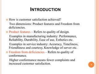 INTRODUCTION
 How is customer satisfaction achieved?
Two dimensions: Product features and Freedom from
deficiencies.
 Product features – Refers to quality of design.
Examples in manufacturing industry: Performance,
Reliability, Durability, Ease of use, Esthetics etc.
Examples in service industry: Accuracy, Timeliness,
Friendliness and courtesy, Knowledge of server etc.
 Freedom from deficiencies – Refers to quality of
conformance.
Higher conformance means fewer complaints and
increased customer satisfaction. 5
 