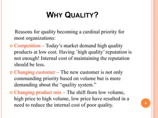 WHY QUALITY?
Reasons for quality becoming a cardinal priority for
most organizations:
 Competition – Today’s market demand high quality
products at low cost. Having `high quality’ reputation is
not enough! Internal cost of maintaining the reputation
should be less.
 Changing customer – The new customer is not only
commanding priority based on volume but is more
demanding about the “quality system.”
 Changing product mix – The shift from low volume,
high price to high volume, low price have resulted in a
need to reduce the internal cost of poor quality. 6
 