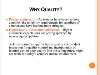 WHY QUALITY?
 Product complexity – As systems have become more
complex, the reliability requirements for suppliers of
components have become more stringent.
 Higher levels of customer satisfaction – Higher
customers expectations are getting spawned by
increasing competition.
Relatively simpler approaches to quality viz. product
inspection for quality control and incorporation of
internal cost of poor quality into the selling price, might
not work for today’s complex market environment.
7
 
