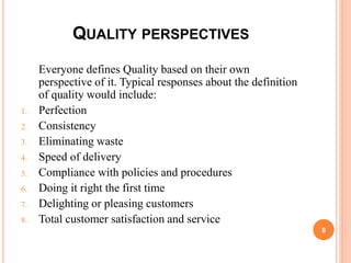 QUALITY PERSPECTIVES
Everyone defines Quality based on their own
perspective of it. Typical responses about the definition
of quality would include:
1. Perfection
2. Consistency
3. Eliminating waste
4. Speed of delivery
5. Compliance with policies and procedures
6. Doing it right the first time
7. Delighting or pleasing customers
8. Total customer satisfaction and service
8
 