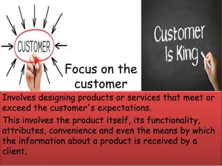 Involves designing products or services that meet or
exceed the customer's expectations.
This involves the product itself, its functionality,
attributes, convenience and even the means by which
the information about a product is received by a
client.
Focus on the
customer
 