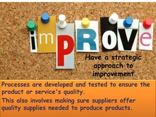 Have a strategic
approach to
improvement
Processes are developed and tested to ensure the
product or service's quality.
This also involves making sure suppliers offer
quality supplies needed to produce products.
 