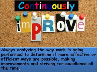 Continuously
Always analyzing the way work is being
performed to determine if more effective or
efficient ways are possible, making
improvements and striving for excellence all
the time.
 